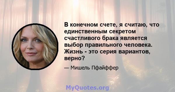 В конечном счете, я считаю, что единственным секретом счастливого брака является выбор правильного человека. Жизнь - это серия вариантов, верно?