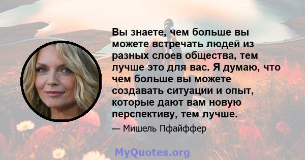 Вы знаете, чем больше вы можете встречать людей из разных слоев общества, тем лучше это для вас. Я думаю, что чем больше вы можете создавать ситуации и опыт, которые дают вам новую перспективу, тем лучше.