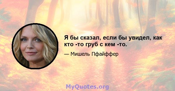 Я бы сказал, если бы увидел, как кто -то груб с кем -то.