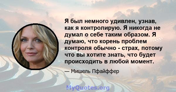 Я был немного удивлен, узнав, как я контролирую. Я никогда не думал о себе таким образом. Я думаю, что корень проблем контроля обычно - страх, потому что вы хотите знать, что будет происходить в любой момент.