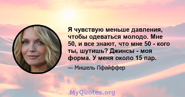 Я чувствую меньше давления, чтобы одеваться молодо. Мне 50, и все знают, что мне 50 - кого ты, шутишь? Джинсы - моя форма. У меня около 15 пар.