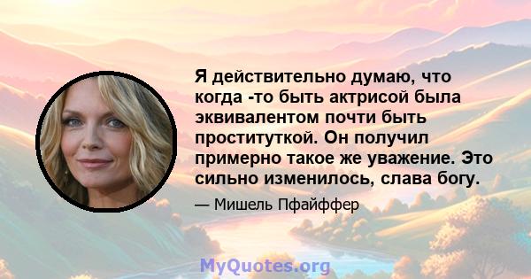 Я действительно думаю, что когда -то быть актрисой была эквивалентом почти быть проституткой. Он получил примерно такое же уважение. Это сильно изменилось, слава богу.