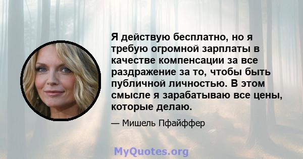 Я действую бесплатно, но я требую огромной зарплаты в качестве компенсации за все раздражение за то, чтобы быть публичной личностью. В этом смысле я зарабатываю все цены, которые делаю.