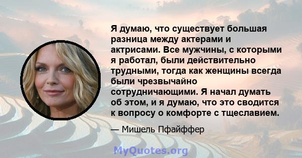 Я думаю, что существует большая разница между актерами и актрисами. Все мужчины, с которыми я работал, были действительно трудными, тогда как женщины всегда были чрезвычайно сотрудничающими. Я начал думать об этом, и я