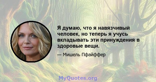 Я думаю, что я навязчивый человек, но теперь я учусь вкладывать эти принуждения в здоровые вещи.