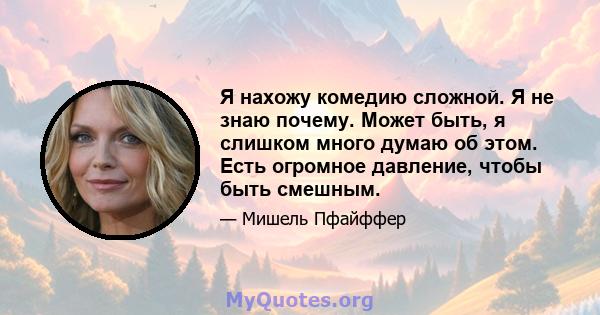 Я нахожу комедию сложной. Я не знаю почему. Может быть, я слишком много думаю об этом. Есть огромное давление, чтобы быть смешным.