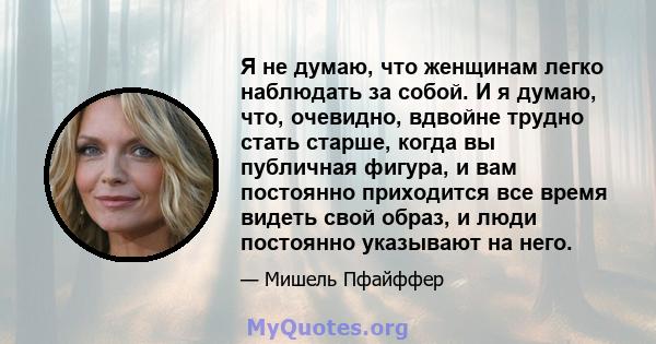 Я не думаю, что женщинам легко наблюдать за собой. И я думаю, что, очевидно, вдвойне трудно стать старше, когда вы публичная фигура, и вам постоянно приходится все время видеть свой образ, и люди постоянно указывают на