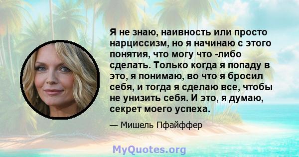 Я не знаю, наивность или просто нарциссизм, но я начинаю с этого понятия, что могу что -либо сделать. Только когда я попаду в это, я понимаю, во что я бросил себя, и тогда я сделаю все, чтобы не унизить себя. И это, я