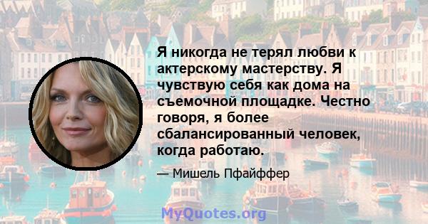 Я никогда не терял любви к актерскому мастерству. Я чувствую себя как дома на съемочной площадке. Честно говоря, я более сбалансированный человек, когда работаю.