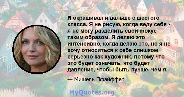 Я окрашивал и дальше с шестого класса. Я не рисую, когда веду себя - я не могу разделить свой фокус таким образом. Я делаю это интенсивно, когда делаю это, но я не хочу относиться к себе слишком серьезно как художник,