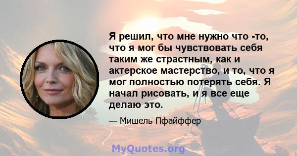 Я решил, что мне нужно что -то, что я мог бы чувствовать себя таким же страстным, как и актерское мастерство, и то, что я мог полностью потерять себя. Я начал рисовать, и я все еще делаю это.