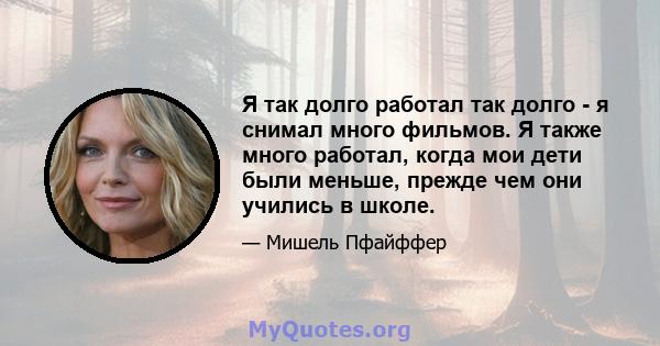 Я так долго работал так долго - я снимал много фильмов. Я также много работал, когда мои дети были меньше, прежде чем они учились в школе.