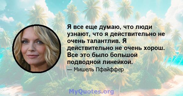 Я все еще думаю, что люди узнают, что я действительно не очень талантлив. Я действительно не очень хорош. Все это было большой подводной линейкой.