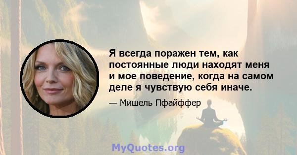 Я всегда поражен тем, как постоянные люди находят меня и мое поведение, когда на самом деле я чувствую себя иначе.