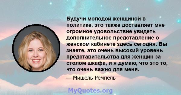 Будучи молодой женщиной в политике, это также доставляет мне огромное удовольствие увидеть дополнительное представление о женском кабинете здесь сегодня. Вы знаете, это очень высокий уровень представительства для женщин 