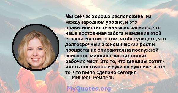 Мы сейчас хорошо расположены на международном уровне, и это правительство очень ясно заявило, что наша постоянная забота и видение этой страны состоит в том, чтобы увидеть, что долгосрочный экономический рост и