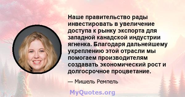 Наше правительство рады инвестировать в увеличение доступа к рынку экспорта для западной канадской индустрии ягненка. Благодаря дальнейшему укреплению этой отрасли мы помогаем производителям создавать экономический рост 