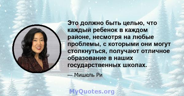 Это должно быть целью, что каждый ребенок в каждом районе, несмотря на любые проблемы, с которыми они могут столкнуться, получают отличное образование в наших государственных школах.