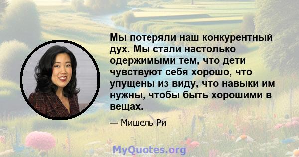 Мы потеряли наш конкурентный дух. Мы стали настолько одержимыми тем, что дети чувствуют себя хорошо, что упущены из виду, что навыки им нужны, чтобы быть хорошими в вещах.