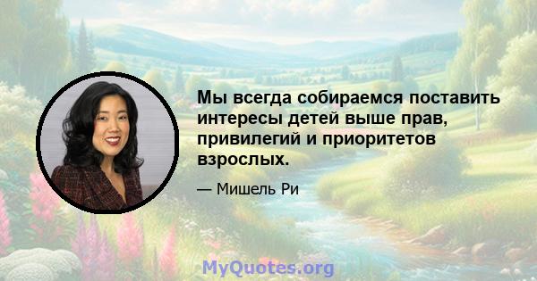 Мы всегда собираемся поставить интересы детей выше прав, привилегий и приоритетов взрослых.