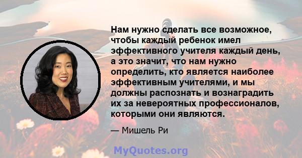 Нам нужно сделать все возможное, чтобы каждый ребенок имел эффективного учителя каждый день, а это значит, что нам нужно определить, кто является наиболее эффективным учителями, и мы должны распознать и вознаградить их