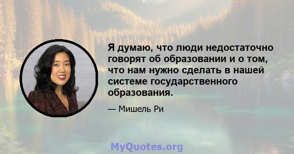 Я думаю, что люди недостаточно говорят об образовании и о том, что нам нужно сделать в нашей системе государственного образования.