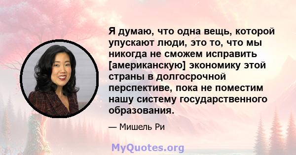 Я думаю, что одна вещь, которой упускают люди, это то, что мы никогда не сможем исправить [американскую] экономику этой страны в долгосрочной перспективе, пока не поместим нашу систему государственного образования.