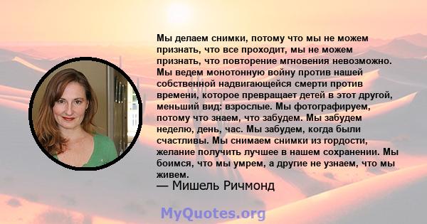 Мы делаем снимки, потому что мы не можем признать, что все проходит, мы не можем признать, что повторение мгновения невозможно. Мы ведем монотонную войну против нашей собственной надвигающейся смерти против времени,