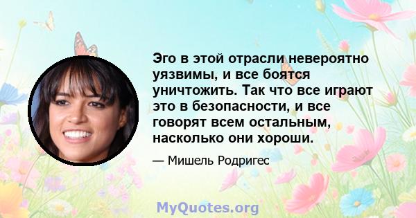 Эго в этой отрасли невероятно уязвимы, и все боятся уничтожить. Так что все играют это в безопасности, и все говорят всем остальным, насколько они хороши.