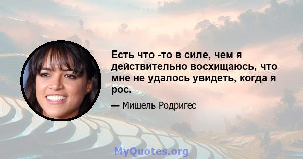 Есть что -то в силе, чем я действительно восхищаюсь, что мне не удалось увидеть, когда я рос.