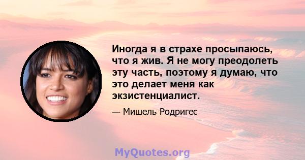 Иногда я в страхе просыпаюсь, что я жив. Я не могу преодолеть эту часть, поэтому я думаю, что это делает меня как экзистенциалист.