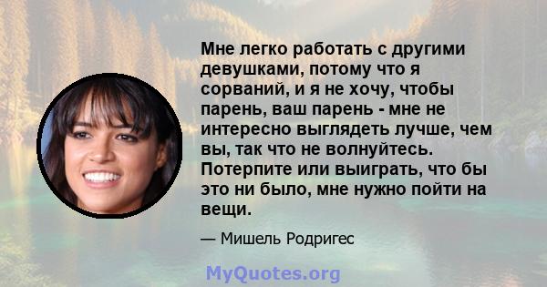 Мне легко работать с другими девушками, потому что я сорваний, и я не хочу, чтобы парень, ваш парень - мне не интересно выглядеть лучше, чем вы, так что не волнуйтесь. Потерпите или выиграть, что бы это ни было, мне