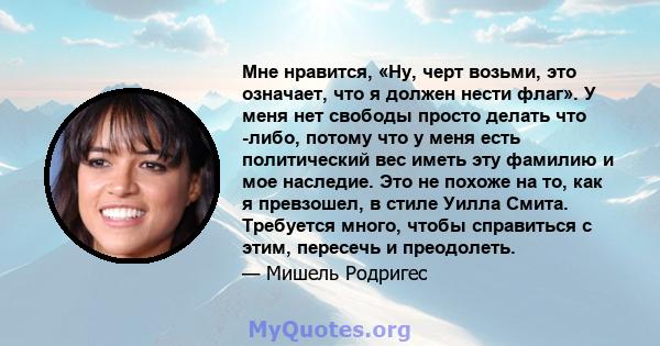 Мне нравится, «Ну, черт возьми, это означает, что я должен нести флаг». У меня нет свободы просто делать что -либо, потому что у меня есть политический вес иметь эту фамилию и мое наследие. Это не похоже на то, как я