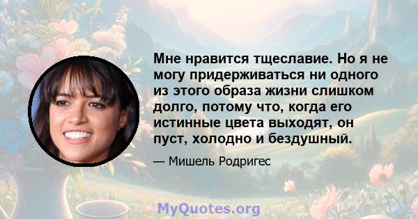 Мне нравится тщеславие. Но я не могу придерживаться ни одного из этого образа жизни слишком долго, потому что, когда его истинные цвета выходят, он пуст, холодно и бездушный.