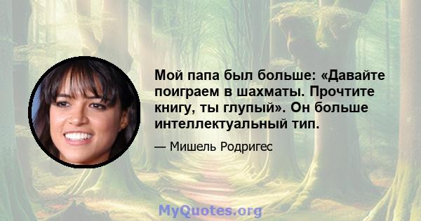 Мой папа был больше: «Давайте поиграем в шахматы. Прочтите книгу, ты глупый». Он больше интеллектуальный тип.