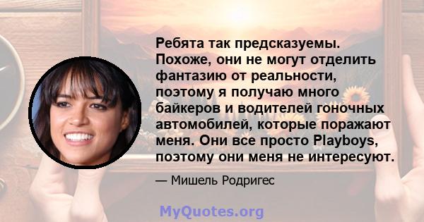 Ребята так предсказуемы. Похоже, они не могут отделить фантазию от реальности, поэтому я получаю много байкеров и водителей гоночных автомобилей, которые поражают меня. Они все просто Playboys, поэтому они меня не