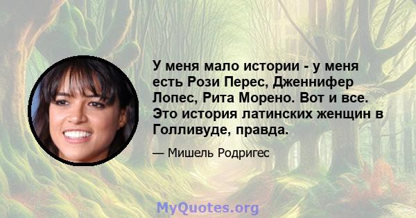 У меня мало истории - у меня есть Рози Перес, Дженнифер Лопес, Рита Морено. Вот и все. Это история латинских женщин в Голливуде, правда.