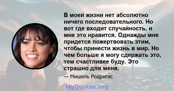 В моей жизни нет абсолютно ничего последовательного. Но вот где входит случайность, и мне это нравится. Однажды мне придется пожертвовать этим, чтобы принести жизнь в мир. Но чем больше я могу сдержать это, тем