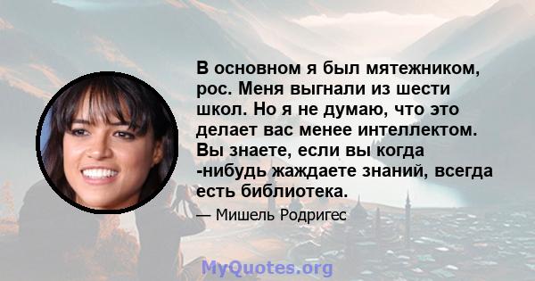 В основном я был мятежником, рос. Меня выгнали из шести школ. Но я не думаю, что это делает вас менее интеллектом. Вы знаете, если вы когда -нибудь жаждаете знаний, всегда есть библиотека.