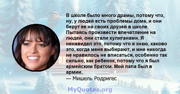 В школе было много драмы, потому что, ну, у людей есть проблемы дома, и они берут ее на своих друзей в школе. Пытаясь произвести впечатление на людей, они стали хулиганами. Я ненавидел это, потому что я знаю, каково