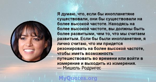 Я думаю, что, если бы инопланетяне существовали, они бы существовали на более высокой частоте. Находясь на более высокой частоте, вы должны быть более развитыми, чем то, что мы считаем развитым. Если бы были