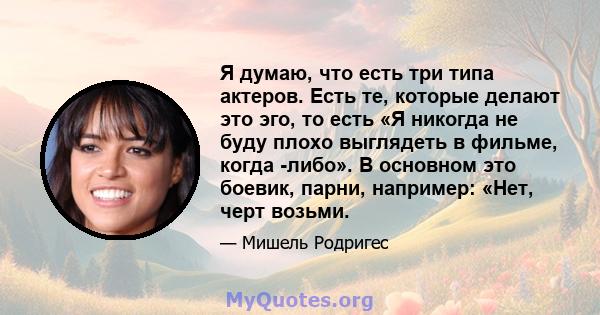 Я думаю, что есть три типа актеров. Есть те, которые делают это эго, то есть «Я никогда не буду плохо выглядеть в фильме, когда -либо». В основном это боевик, парни, например: «Нет, черт возьми.