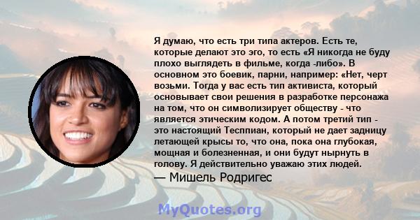 Я думаю, что есть три типа актеров. Есть те, которые делают это эго, то есть «Я никогда не буду плохо выглядеть в фильме, когда -либо». В основном это боевик, парни, например: «Нет, черт возьми. Тогда у вас есть тип