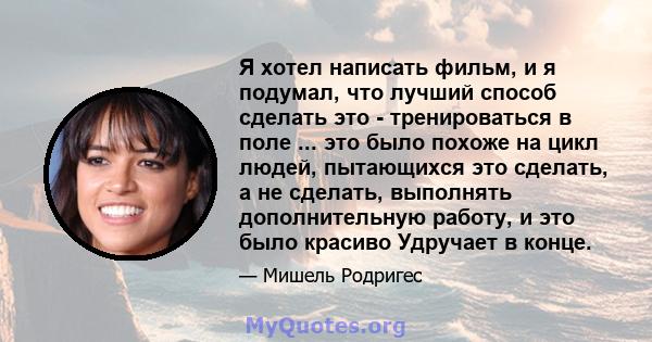 Я хотел написать фильм, и я подумал, что лучший способ сделать это - тренироваться в поле ... это было похоже на цикл людей, пытающихся это сделать, а не сделать, выполнять дополнительную работу, и это было красиво