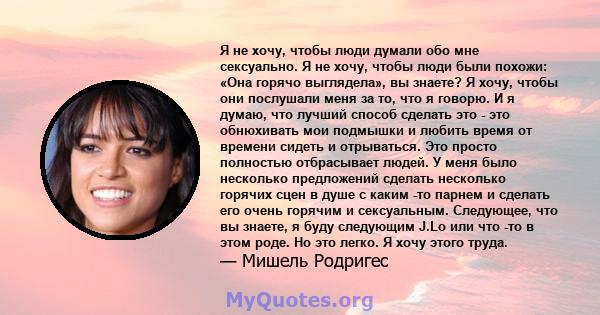 Я не хочу, чтобы люди думали обо мне сексуально. Я не хочу, чтобы люди были похожи: «Она горячо выглядела», вы знаете? Я хочу, чтобы они послушали меня за то, что я говорю. И я думаю, что лучший способ сделать это - это 