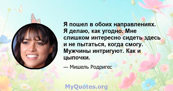 Я пошел в обоих направлениях. Я делаю, как угодно. Мне слишком интересно сидеть здесь и не пытаться, когда смогу. Мужчины интригуют. Как и цыпочки.