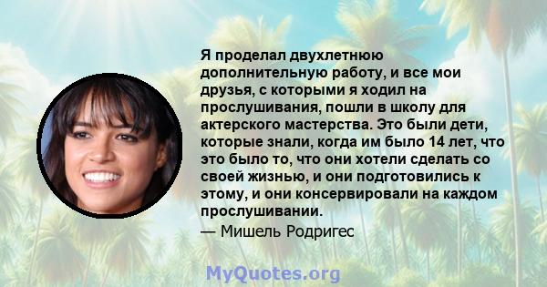 Я проделал двухлетнюю дополнительную работу, и все мои друзья, с которыми я ходил на прослушивания, пошли в школу для актерского мастерства. Это были дети, которые знали, когда им было 14 лет, что это было то, что они