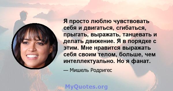 Я просто люблю чувствовать себя и двигаться, сгибаться, прыгать, выражать, танцевать и делать движение. Я в порядке с этим. Мне нравится выражать себя своим телом, больше, чем интеллектуально. Но я фанат.