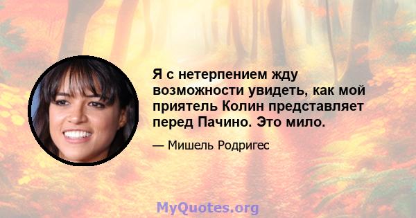 Я с нетерпением жду возможности увидеть, как мой приятель Колин представляет перед Пачино. Это мило.