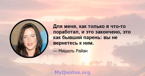 Для меня, как только я что-то поработал, и это закончено, это как бывший парень: вы не вернетесь к ним.